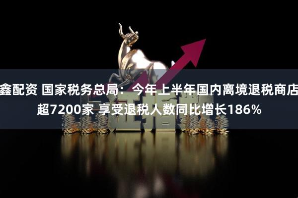 鑫配资 国家税务总局：今年上半年国内离境退税商店超7200家 享受退税人数同比增长186%