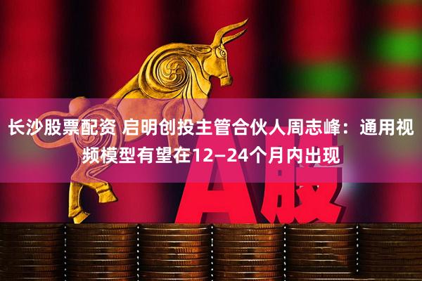 长沙股票配资 启明创投主管合伙人周志峰：通用视频模型有望在12—24个月内出现