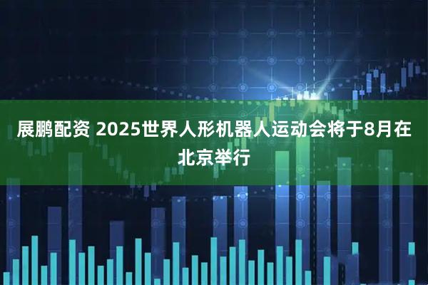 展鹏配资 2025世界人形机器人运动会将于8月在北京举行