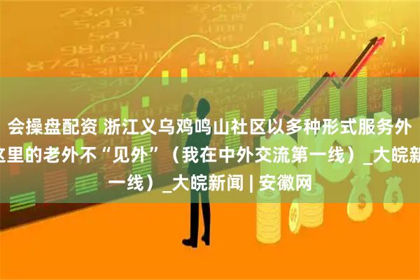 会操盘配资 浙江义乌鸡鸣山社区以多种形式服务外籍居民——这里的老外不“见外”（我在中外交流第一线）_大皖新闻 | 安徽网