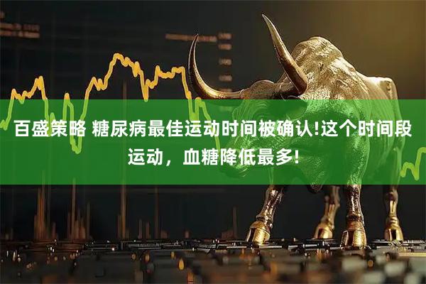 百盛策略 糖尿病最佳运动时间被确认!这个时间段运动，血糖降低最多!