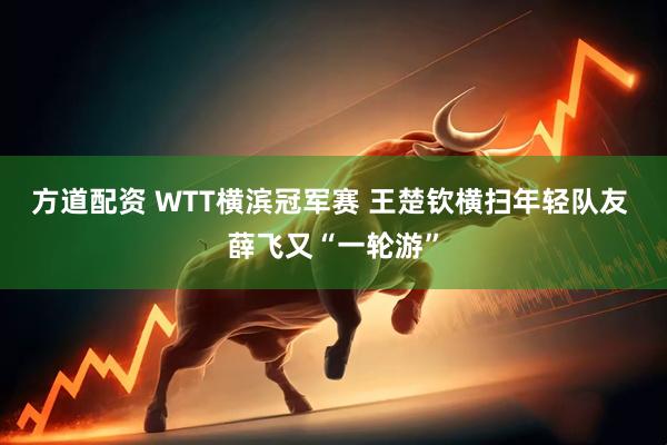 方道配资 WTT横滨冠军赛 王楚钦横扫年轻队友 薛飞又“一轮游”