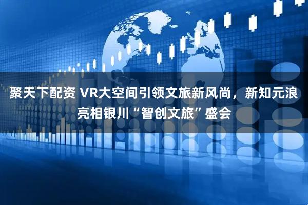 聚天下配资 VR大空间引领文旅新风尚，新知元浪亮相银川“智创文旅”盛会