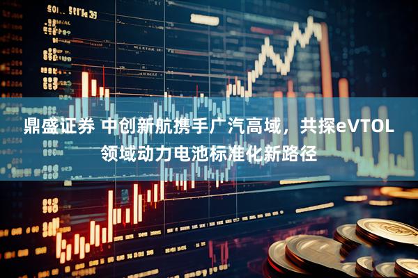 鼎盛证券 中创新航携手广汽高域，共探eVTOL领域动力电池标准化新路径