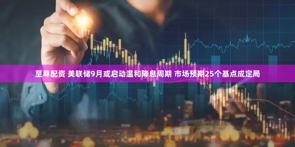 至尊配资 美联储9月或启动温和降息周期 市场预期25个基点成定局