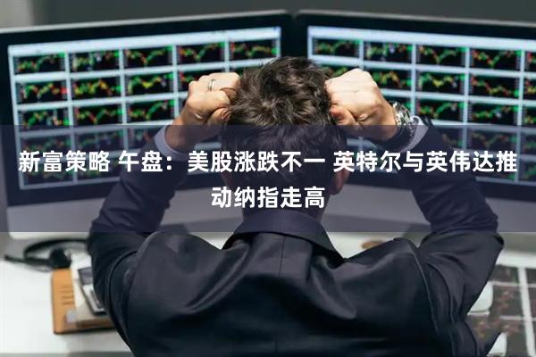 新富策略 午盘：美股涨跌不一 英特尔与英伟达推动纳指走高