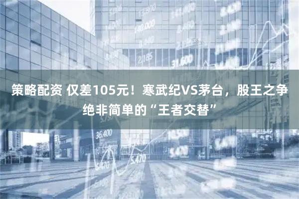 策略配资 仅差105元！寒武纪VS茅台，股王之争绝非简单的“王者交替”