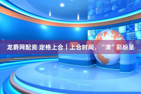 龙爵网配资 定格上合｜上合时间，“津”彩纷呈
