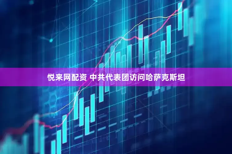 悦来网配资 中共代表团访问哈萨克斯坦
