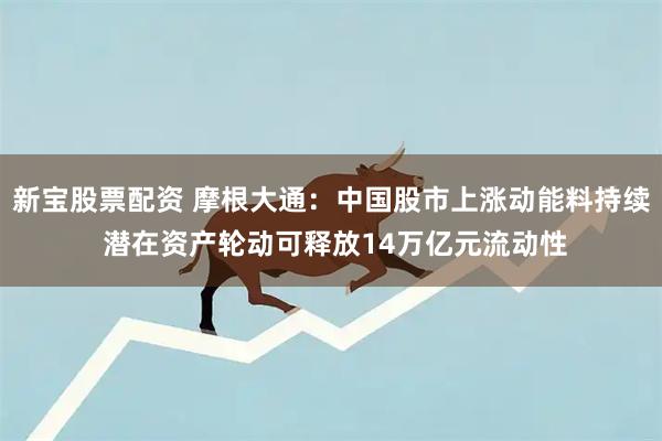 新宝股票配资 摩根大通：中国股市上涨动能料持续 潜在资产轮动可释放14万亿元流动性