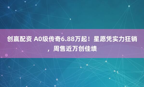 创赢配资 A0级传奇6.88万起！星愿凭实力狂销，周售近万创佳绩