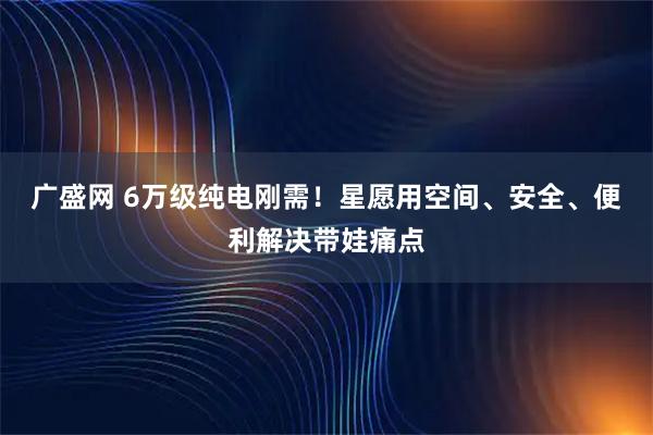 广盛网 6万级纯电刚需！星愿用空间、安全、便利解决带娃痛点