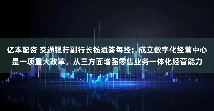 亿本配资 交通银行副行长钱斌答每经：成立数字化经营中心是一项重大改革，从三方面增强零售业务一体化经营能力