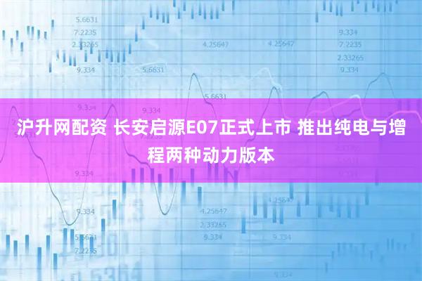 沪升网配资 长安启源E07正式上市 推出纯电与增程两种动力版本