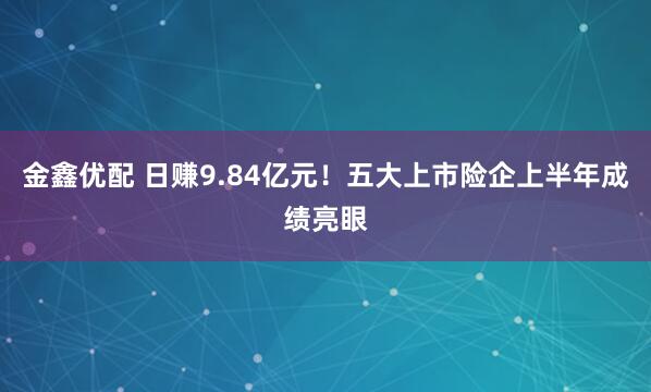 金鑫优配 日赚9.84亿元！五大上市险企上半年成绩亮眼