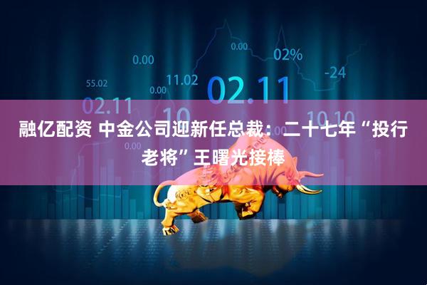 融亿配资 中金公司迎新任总裁：二十七年“投行老将”王曙光接棒