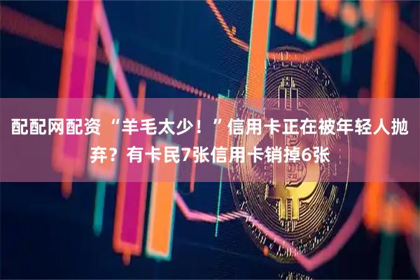 配配网配资 “羊毛太少！”信用卡正在被年轻人抛弃？有卡民7张信用卡销掉6张