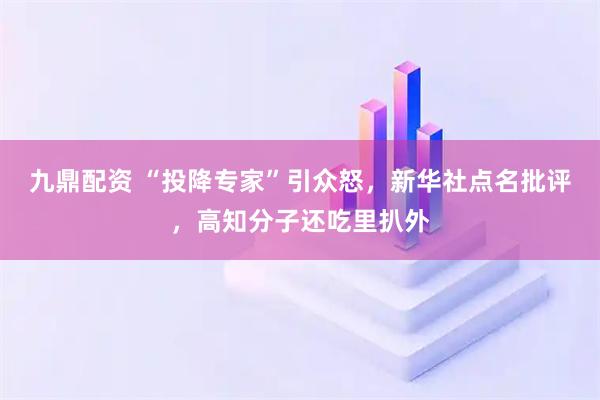九鼎配资 “投降专家”引众怒，新华社点名批评，高知分子还吃里扒外