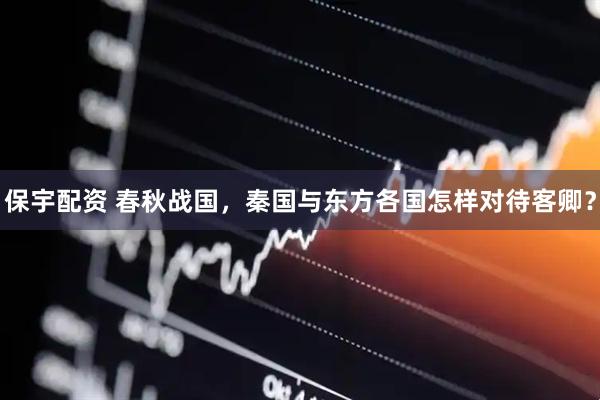 保宇配资 春秋战国，秦国与东方各国怎样对待客卿？