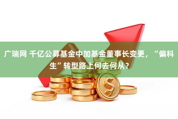 广瑞网 千亿公募基金中加基金董事长变更,“偏科生”转型路上何去何从?