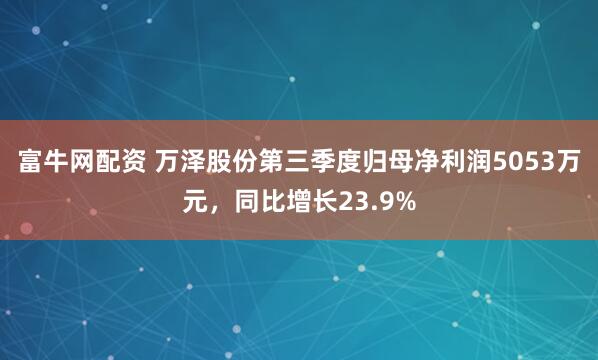 富牛网配资 万泽股份第三季度归母净利润5053万元，同比增长23.9%