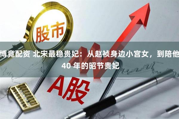 博竟配资 北宋最稳贵妃:从赵祯身边小宫女,到陪他 40 年的昭节贵妃