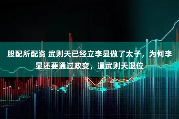 股配所配资 武则天已经立李显做了太子，为何李显还要通过政变，逼武则天退位