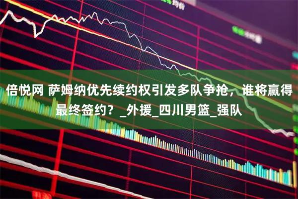 倍悦网 萨姆纳优先续约权引发多队争抢，谁将赢得最终签约？_外援_四川男篮_强队