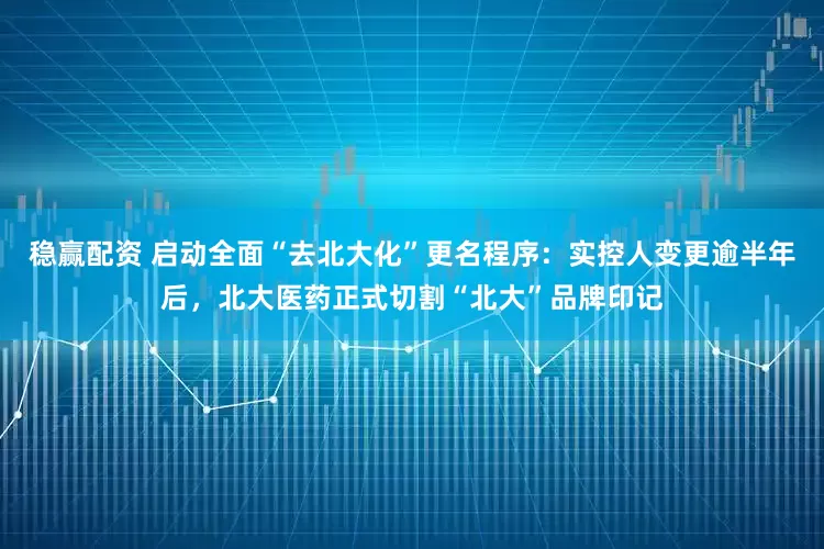 稳赢配资 启动全面“去北大化”更名程序：实控人变更逾半年后，北大医药正式切割“北大”品牌印记