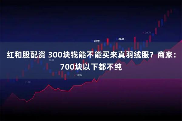 红和股配资 300块钱能不能买来真羽绒服？商家：700块以下都不纯