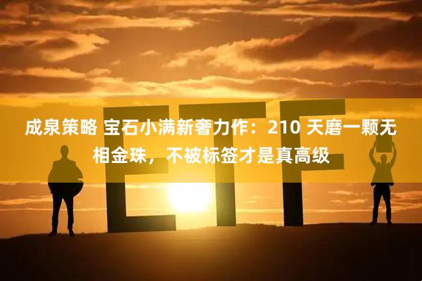 成泉策略 宝石小满新奢力作：210 天磨一颗无相金珠，不被标签才是真高级