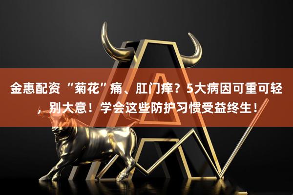 金惠配资 “菊花”痛、肛门痒？5大病因可重可轻，别大意！学会这些防护习惯受益终生！
