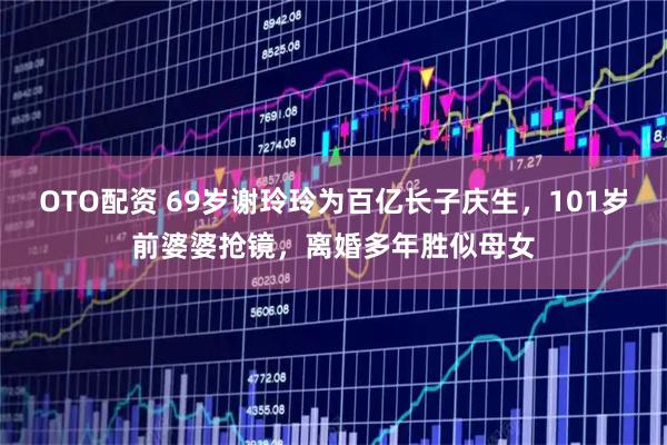 OTO配资 69岁谢玲玲为百亿长子庆生，101岁前婆婆抢镜，离婚多年胜似母女